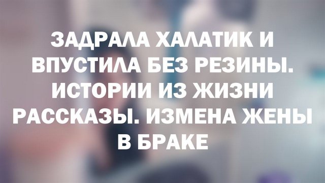 ЗАДРАЛА ХАЛАТИК И ВПУСТИЛА БЕЗ РЕЗИНЫ. Истории из жизни рассказы. Измена жены в браке