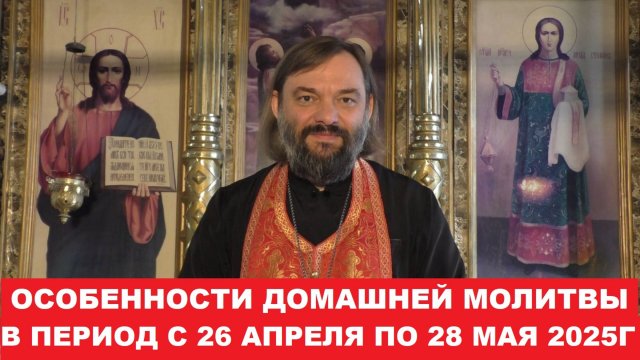 Особенности домашней молитвы в период с 26.04.25г. по 28.05.25г. Священник Валерий Сосковец