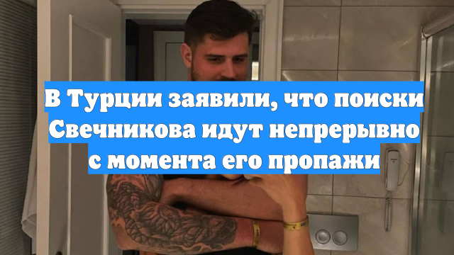 В Турции заявили, что поиски Свечникова идут непрерывно с момента его пропажи