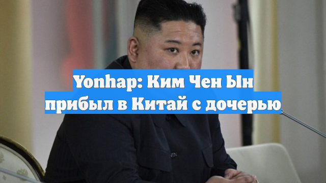 Yonhap: Ким Чен Ын прибыл в Китай с дочерью
