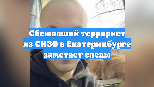 Сбежавший террорист из СИЗО в Екатеринбурге заметает следы