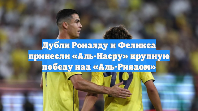 Дубли Роналду и Феликса принесли «Аль-Насру» крупную победу над «Аль-Риядом»