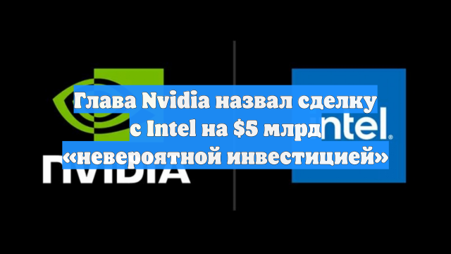 Глава Nvidia назвал сделку с Intel на $5 млрд «невероятной инвестицией»