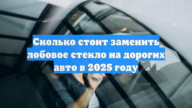 Сколько стоит заменить лобовое стекло на дорогих авто в 2025 году