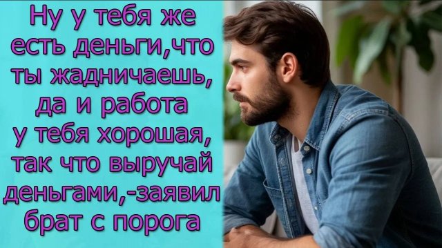 Ну у тебя же есть деньги, что ты жадничаешь, так что выручай деньгами,- заявил брат с порога