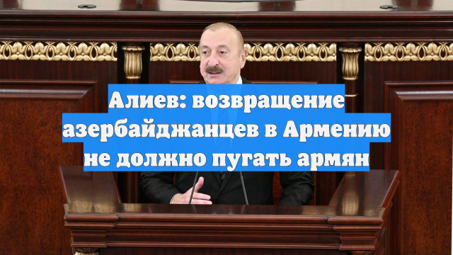 Алиев: возвращение азербайджанцев в Армению не должно пугать армян