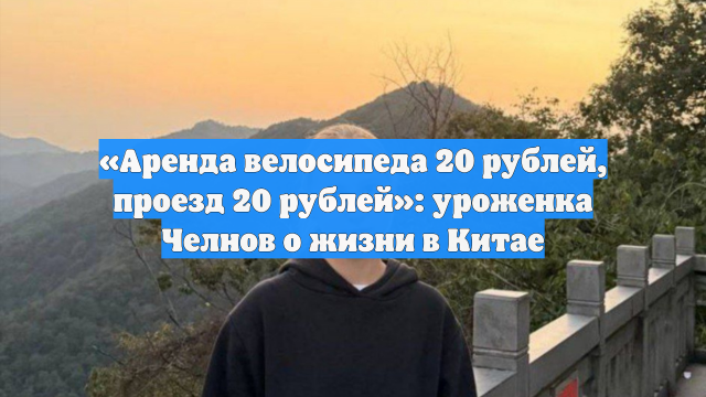«Аренда велосипеда 20 рублей, проезд 20 рублей»: уроженка Челнов о жизни в Китае