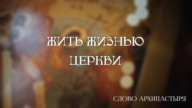 Слово Архипастыря: Жить жизнью Церкви