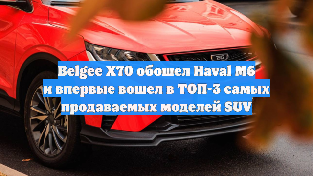 Belgee X70 обошел Haval M6 и впервые вошел в ТОП-3 самых продаваемых моделей SUV