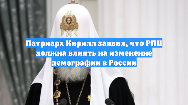 Патриарх Кирилл заявил, что РПЦ должна влиять на изменение демографии в России