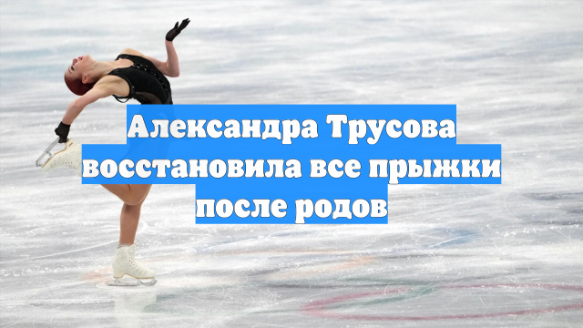 Александра Трусова восстановила все прыжки после родов