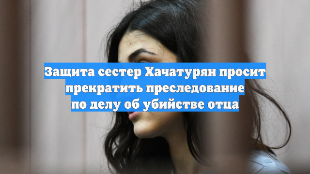 Защита сестер Хачатурян просит прекратить преследование по делу об убийстве отца