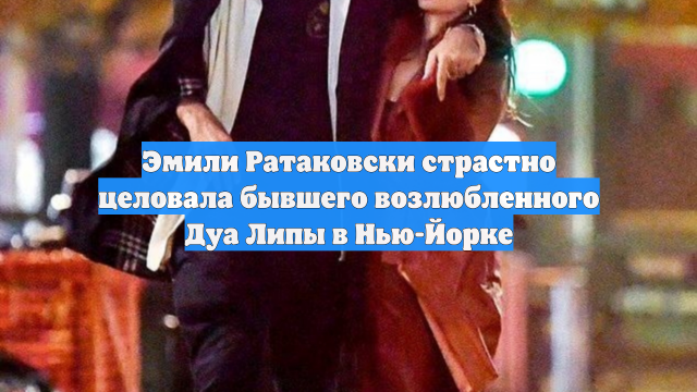Эмили Ратаковски страстно целовала бывшего возлюбленного Дуа Липы в Нью-Йорке