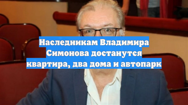 Наследникам Владимира Симонова достанутся квартира, два дома и автопарк