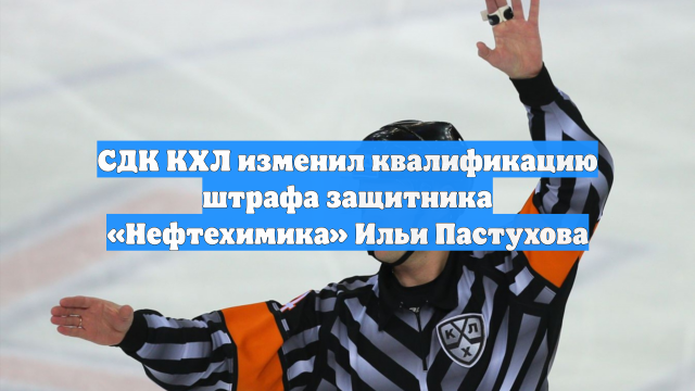 СДК КХЛ изменил квалификацию штрафа защитника «Нефтехимика» Ильи Пастухова