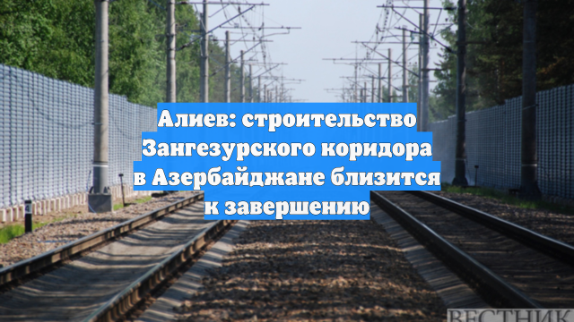 Алиев: строительство Зангезурского коридора в Азербайджане близится к завершению