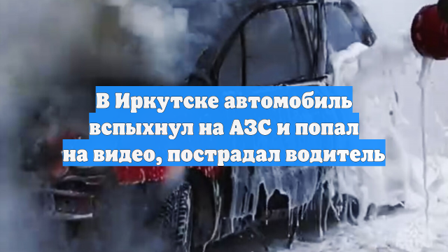 В Иркутске автомобиль вспыхнул на АЗС и попал на видео, пострадал водитель