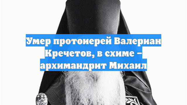 Умер протоиерей Валериан Кречетов, в схиме – архимандрит Михаил