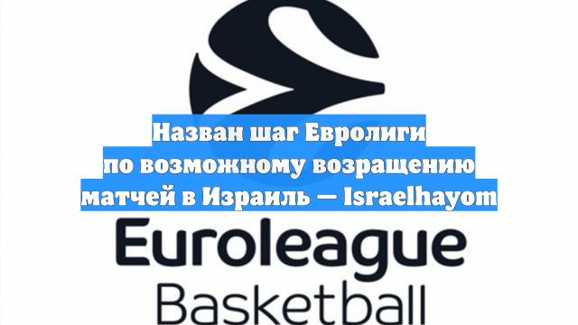 Назван шаг Евролиги по возможному возращению матчей в Израиль — Israelhayom