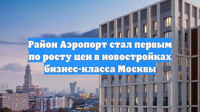 Район Аэропорт стал первым по росту цен в новостройках бизнес-класса Москвы