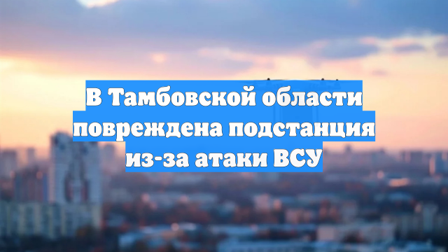 В Тамбовской области повреждена подстанция из-за атаки ВСУ