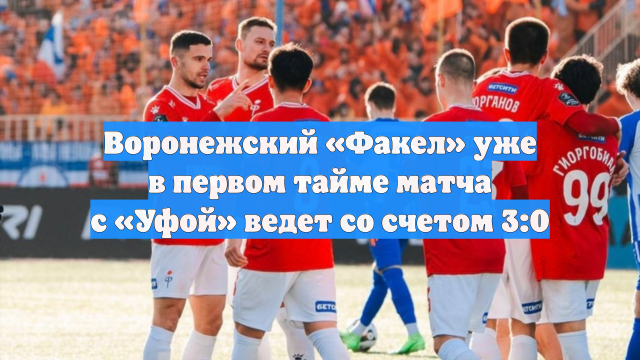 Воронежский «Факел» уже в первом тайме матча с «Уфой» ведет со счетом 3:0