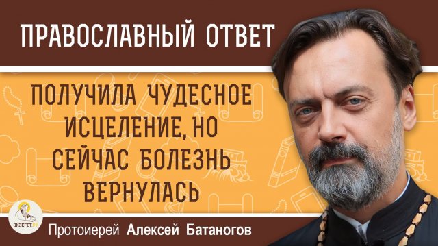 Получила чудесное исцеление, но сейчас болезнь вернулась. Протоиерей Алексей Батаногов